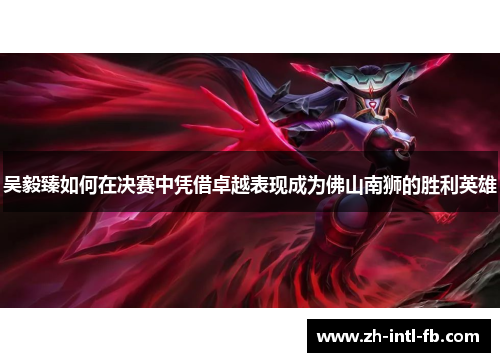 吴毅臻如何在决赛中凭借卓越表现成为佛山南狮的胜利英雄