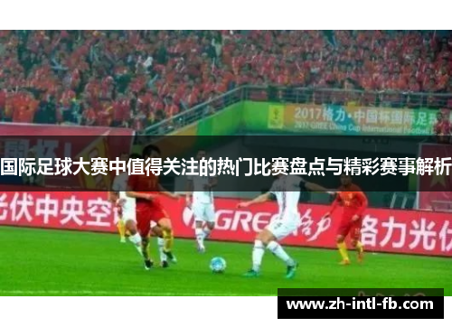国际足球大赛中值得关注的热门比赛盘点与精彩赛事解析