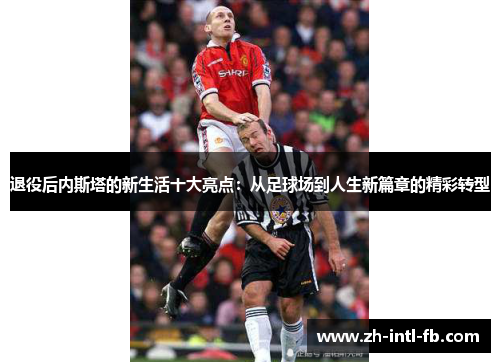 退役后内斯塔的新生活十大亮点：从足球场到人生新篇章的精彩转型