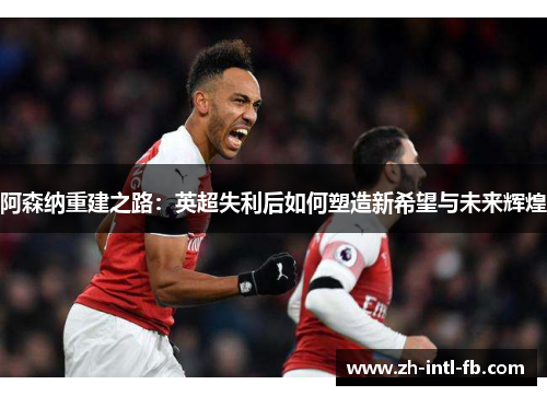 阿森纳重建之路：英超失利后如何塑造新希望与未来辉煌