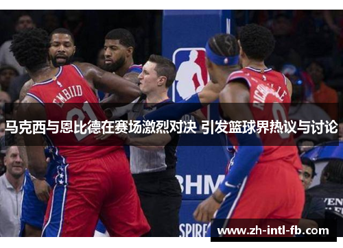 马克西与恩比德在赛场激烈对决 引发篮球界热议与讨论