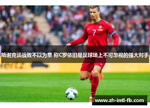 哈谢克谈战败不以为意 称C罗依旧是足球场上不可忽视的强大对手
