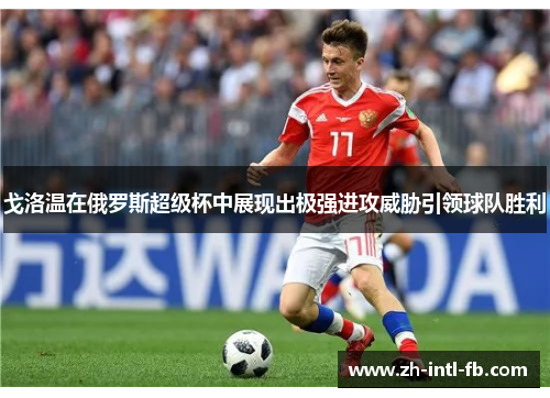 戈洛温在俄罗斯超级杯中展现出极强进攻威胁引领球队胜利