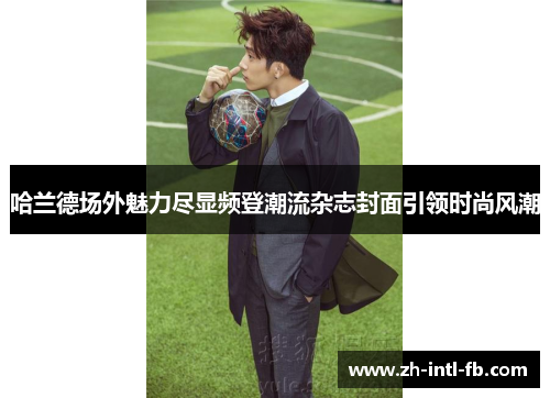 哈兰德场外魅力尽显频登潮流杂志封面引领时尚风潮