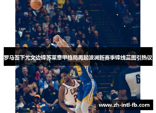 罗马签下尤文边锋苏莱意甲格局再起波澜新赛季锋线蓝图引热议